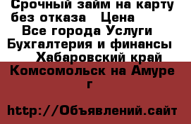 Срочный займ на карту без отказа › Цена ­ 500 - Все города Услуги » Бухгалтерия и финансы   . Хабаровский край,Комсомольск-на-Амуре г.